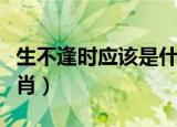 生不逢时应该是什么生肖（生不逢时是什么生肖）
