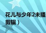 花儿与少年2未播片段（花儿与少年第二季无剪辑）