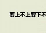 要上不上要下不下啥意思（上不下要）