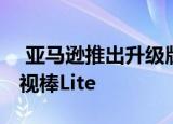  亚马逊推出升级版消防电视棒 低成本消防电视棒Lite