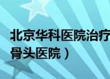 北京华科医院治疗股骨头怎么样（北京华科股骨头医院）