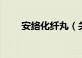 安络化纤丸（关于安络化纤丸介绍）