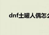 dnf土罐人偶怎么获得（dnf土罐人偶）