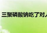 三聚磷酸钠吃了对人体有害吗（三聚磷酸钠）