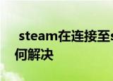  steam在连接至steam服务器时遇到问题如何解决