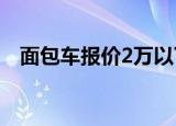 面包车报价2万以下的新车（面包车报价）