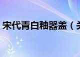 宋代青白釉器盖（关于宋代青白釉器盖介绍）