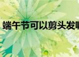端午节可以剪头发嘛（端午节可以剪头发吗）