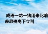  成语一龙一猪用来比喻两个人1、饮食习惯差异过大 2、相差悬殊高下立判