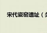 宋代瓷窑遗址（关于宋代瓷窑遗址介绍）