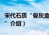 宋代石质“骨灰盒”（关于宋代石质“骨灰盒”介绍）
