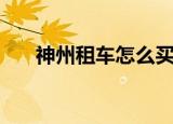 神州租车怎么买车（租车神州买买车）