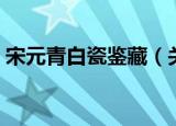 宋元青白瓷鉴藏（关于宋元青白瓷鉴藏介绍）