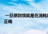  一旦感到饿就是在消耗脂肪减肥了说法正确吗1、不正确 2、正确