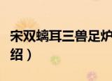 宋双螭耳三兽足炉（关于宋双螭耳三兽足炉介绍）