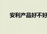 安利产品好不好做（安利产品好不好）