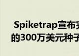  Spiketrap宣布完成由Susa Ventures牵头的300万美元种子轮融资