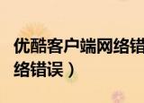 优酷客户端网络错误怎么解决（优酷客户端网络错误）