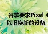  谷歌要求Pixel 4a买家提前数周邮寄出需要以旧换新的设备
