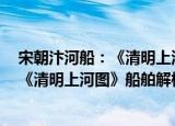 宋朝汴河船：《清明上河图》船舶解构（关于宋朝汴河船：《清明上河图》船舶解构介绍）