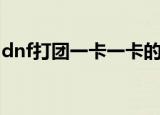 dnf打团一卡一卡的（dnf为什么一卡一卡的）
