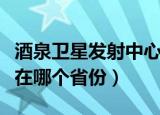 酒泉卫星发射中心那个省（酒泉卫星发射中心在哪个省份）