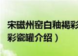 宋磁州窑白釉褐彩瓷罐（关于宋磁州窑白釉褐彩瓷罐介绍）