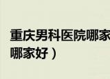 重庆男科医院哪家好曙光首选（重庆男科医院哪家好）