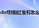 dnf烈阳红宝石怎么获得（dnf火焰石怎么得）