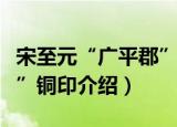 宋至元“广平郡”铜印（关于宋至元“广平郡”铜印介绍）