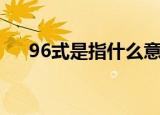 96式是指什么意思（96式是什么意思）