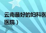 云南最好的妇科医院是哪家（云南最好的妇科医院）