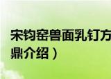宋钧窑兽面乳钉方鼎（关于宋钧窑兽面乳钉方鼎介绍）