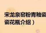 宋龙泉窑粉青釉瓷花瓶（关于宋龙泉窑粉青釉瓷花瓶介绍）