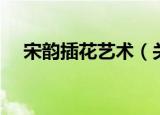 宋韵插花艺术（关于宋韵插花艺术介绍）