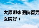 太原哪家医院看男科好一些（太原看男科哪家医院好）