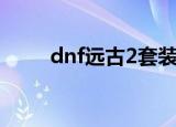 dnf远古2套装掉落表（dnf远古2）