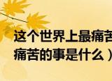 这个世界上最痛苦的事情是什么?（世界上最痛苦的事是什么）