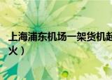 上海浦东机场一架货机起火 视频（上海浦东机场一架货机起火）