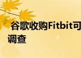  谷歌收购Fitbit可能面临欧盟监管机构的长期调查