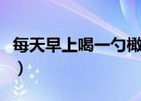 每天早上喝一勺橄榄油的好处（橄榄油的好处）