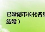 已婚副市长化名结婚arap（已婚副市长化名结婚）