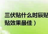三伏贴什么时辰贴效果最佳（三伏贴什么时间贴效果最佳）