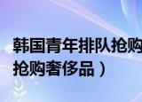 韩国青年排队抢购奢侈品分析（韩国青年排队抢购奢侈品）