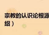 宗教的认识论根源（关于宗教的认识论根源介绍）