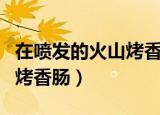 在喷发的火山烤香肠会爆炸吗（在喷发的火山烤香肠）