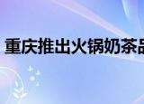 重庆推出火锅奶茶品牌（重庆推出火锅奶茶）