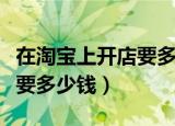 在淘宝上开店要多少钱一个月（在淘宝上开店要多少钱）
