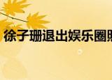 徐子珊退出娱乐圈照片（徐子珊退出娱乐圈）