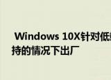  Windows 10X针对低端设备 将在没有Win32应用程序支持的情况下出厂